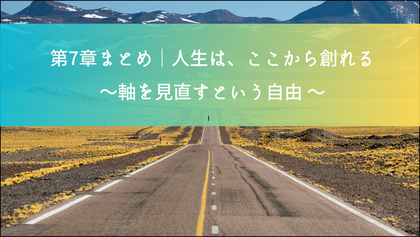 第7章まとめ｜人生は、ここから創れる
— 軸を見直すという自由 —
